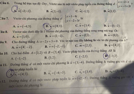 Trong hệ trục tọa độ Oxy , Véctơ nào là một véctơ pháp tuyển của đường thẳng đ d:beginarrayl x=-2-t y=-1+2tendarray. ?
A overline n(-2;-1 B. vector n(2;-1). C. vector n(-1,2). D. overline n(1;2).
Câu 7. Vectơ chỉ phương của đường thắng d : beginarrayl x=1-4t y=-2+3tendarray. là:
A. overline u=(-4;3). B. y=(4;3). C. overline u=(3;4). D. vector u=(1;-2).
Câu 8. Vector nào đưới đây là 1 vector chỉ phương của đường thẳng song song với trục Ox :
A. overline u=(1;0). B. vector u=(1;-1). C. vector u=(1,1). D. vector u=(0,1).
ầu 9. Cho đường thẳng △ :x-2y+3=0. Véc tơ nào sau đây không là véc tơ chỉ phương của Δ?
A. vector u=(4;-2). B. overline v=(-2;-1). C. overline m=(2;1). D. overline q=(4;2).
Âu 10. Cho hai điểm A=(1;2) và B=(5;4). Vectơ pháp tuyển của đường thẳng AB là
A. (-1;-2). B. (1;2). C. (-2;1). D (-1;2).
u 11. Đường thẳng đ có một vectơ chi phương là vector u=(3;-4) Đường thắng & vuỡng góc với d có n
atơ pháp tuyển là:
A overline n_1=(4;3). B. overline n_2=(-4;-3). C. vector n_3=(3;4). D. vector n_4=(3,-4)
12. Đường thắng đ có một vectơ pháp tuyển là overline n=(-2;-5). Đường thắng A vuờng góc với đ
một vectơ chỉ phương là: