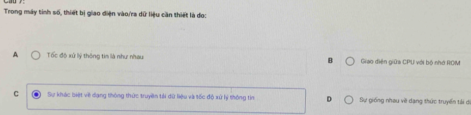 Trong máy tính số, thiết bị giao diện vào/ra dữ liệu cần thiết là do:
A Tốc độ xứ lý thông tin là như nhau B Giao diện giữa CPU với bộ nhớ ROM
C Sự khác biệt về dạng thông thức truyền tái dữ liệu và tốc độ xứ lý thông tin D Sự giống nhau về dạng thức truyền tái di