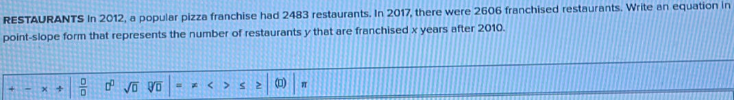 RESTAURANTS In 2012, a popular pizza franchise had 2483 restaurants. In 2017, there were 2606 franchised restaurants. Write an equation in 
point-slope form that represents the number of restaurants y that are franchised x years after 2010.
 □ /□   □^(□) sqrt(□ ) = * < > π