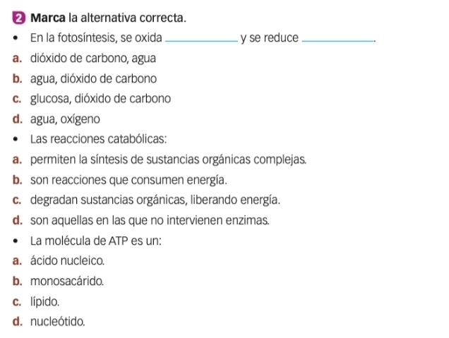 Marca la alternativa correcta.
En la fotosíntesis, se oxida _y se reduce_
a. dióxido de carbono, agua
b. agua, dióxido de carbono
c. glucosa, dióxido de carbono
d. agua, oxígeno
Las reacciones catabólicas:
a permiten la síntesis de sustancias orgánicas complejas.
b. son reacciones que consumen energía.
c. degradan sustancias orgánicas, liberando energía.
d. son aquellas en las que no intervienen enzimas.
La molécula de ATP es un:
a. ácido nucleico.
b. monosacárido.
c. lípido.
d. nucleótido.