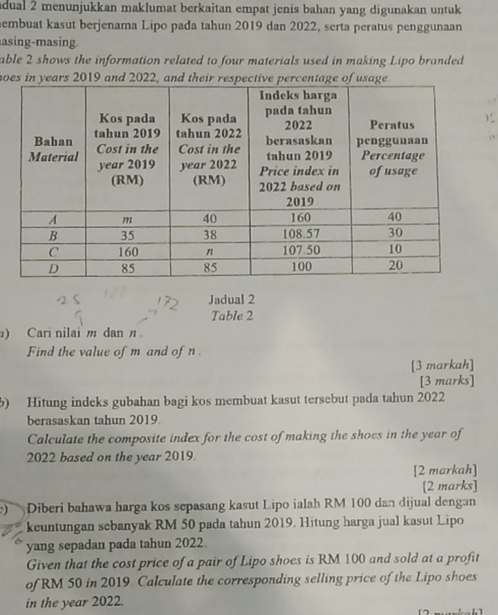 dual 2 menunjukkan maklumat berkaitan empat jenis bahan yang digunakan untuk 
hembuat kasut berjenama Lipo pada tahun 2019 dan 2022, serta peratus penggunaan 
asing-masing 
able 2 shows the information related to four materials used in making Lipo branded 
hoes in years 2019 and 2022, and their respective pe 
. ! 
1 

Jadual 2 
Table 2 
) Cari nilai m dan n. 
Find the value of m and of n
[3 markah] 
[3 marks] 
b) Hitung indeks gubahan bagi kos membuat kasut tersebut pada tahun 2022 
berasaskan tahun 2019 
Calculate the composite index for the cost of making the shoes in the year of 
2022 based on the year 2019. 
[2 markah] 
[2 marks] 
) Diberi bahawa harga kos sepasang kasut Lipo ialah RM 100 dan dijual dengan 
keuntungan sebanyak RM 50 pada tahun 2019. Hitung harga jual kasut Lipo 
yang sepadan pada tahun 2022. 
Given that the cost price of a pair of Lipo shoes is RM 100 and sold at a profit 
of RM 50 in 2019. Calculate the corresponding selling price of the Lipo shoes 
in the year 2022.