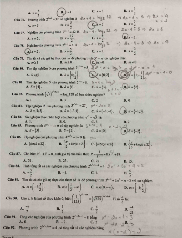 A. x= 5/2  B. =1 C. x=3 D. x= 3/2 
Câu 76. Phương trình 2^(2x+1)=32 có nghiệm là
A. x=3 B. x= 5/2  C, x=2 D. x= 3/2 
Câu 77, Nghiệm của phương trình 2^(2x-4)=321a
A. x=2. B. x= 17/2 . C. x= 3/2 . D. x=3.
Câu 78, Nghiệm của phương trình 2^(2x-4)=8 là
A. x=2. B. x= 5/2 . C. x=1. D. x= 3/2 .
Câu 79, Tim tất cả các giá trị thực của m để phương trình 3°=m có nghiệm thực,
A. m≥ 1 B. m≥ 0 C. m>0 D. m!= 0
Câu 80. Tìm tập nghiệm S của phương trình 5^(2x^2)-a=5
A. S=varnothing B. S= 0; 1/2  C. S= 0,2 D. S= t;- 1/2 
Cầu 81. Tìm tập nghiệm S của phương trình 2^(x+1)=8.
A. S= 4 . B. S= 1 . C. S= 3 . D. S= 2 .
Câu 82. Phương trình (sqrt(5))^x^2+4x+6=log _2128 có bao nhiêu nghiệm?
A. 1 B. 3 C. 2 D. 0
Câu 83. Tập nghiệm δ của phương trình 3^(x^2)-2x=27
A. S= 1;3 . B. S= -3;1 . C. S= -3;-1 . D. S= -1;3 .
Câu 84. Sổ nghiệm thực phân biệt của phương trình e^(x^2)=sqrt(3) là:
A. 1. B. (). C. 3. D. 2.
Câu 85, Phương trình 5^(x+2)-1=0 có tập nghiệm là
A. S= 3 . B. S= 2 . C. S= 0 . D, S= -2 .
Câu 86. Họ nghiệm của phương trình 4^(cos ^2)x-1=0 là
A.  kπ ,k∈ Z . B.   π /2 +kπ ;k∈ Z . C.  k2π ;k∈ Z . D,   π /3 +kπ ,k∈ Z .
Câu 87. Cho biết 9^x-12^2=0 , tính giá trị của biểu thức P= 1/3^(-x-1) -8.9^(frac x-1)2+19.
A. 31 . B. 23 . C. 22 . D. 15 ,
Câu 88. Tính tổng tất cả các nghiệm của phương trình 2^(2x^2)+5x+4=4
A. - 5/2 . B. -1. C. 1. D.  5/2 .
Câu 89. Tìm tắt cá các giá trị thực của tham số m để phương trình 3^(2x-4)+2m^2-m-3=0 có nghiệm.
A. m∈ (-1; 3/2 ). B. m∈ ( 1/2 ;+∈fty ). C. m∈ (0,+∈fty ). D. m∈ [-1: 3/2 ].
Câu 90. Cho a, b là hai số thực khác 0, biết: ( 1/125 )^a^2+4ab=(sqrt[3](625))^3a^2-ad. Ti số  a/b  là:
A.  (-8)/7  B.  1/7  C.  4/7  D.  (-4)/21 
Câu 91. Tổng các nghiệm của phương trình 2^(r^2)-2r+1=8 bằng
A. 0. B. - 2 . C. 2 .
Câu 92. Phương trình 2^(2x^2)+5x+4=4 có tổng tất cả các nghiệm bằng