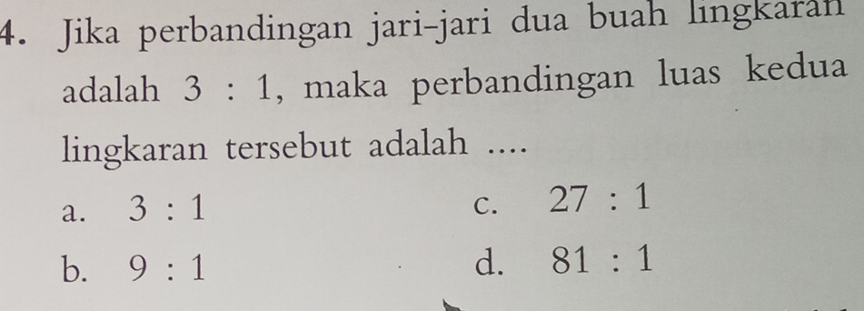 Jika perbandingan jari-jari dua buah lingkaran
adalah 3:1 , maka perbandingan luas kedua
lingkaran tersebut adalah ....
a. 3:1
C. 27:1
b. 9:1 d. 81:1