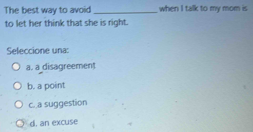 The best way to avoid _when I talk to my mom is
to let her think that she is right.
Seleccione una:
a, a disagreement
b. a point
c. a suggestion
d, an excuse