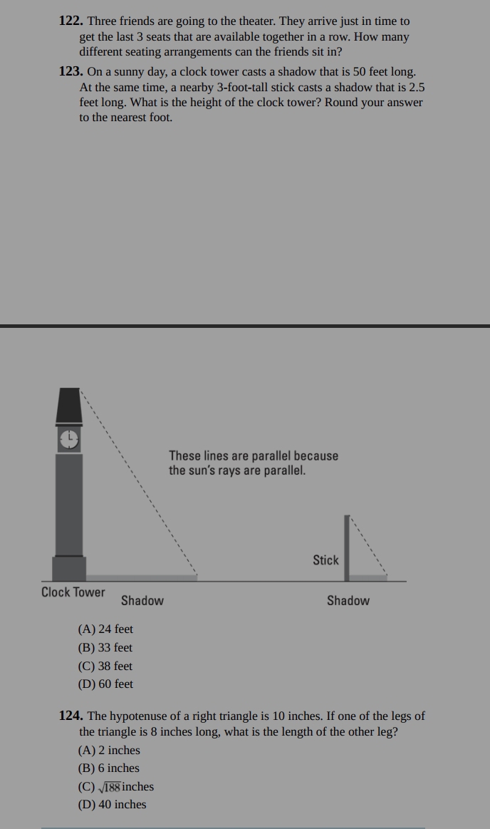 Three friends are going to the theater. They arrive just in time to
get the last 3 seats that are available together in a row. How many
different seating arrangements can the friends sit in?
123. On a sunny day, a clock tower casts a shadow that is 50 feet long.
At the same time, a nearby 3-foot -tall stick casts a shadow that is 2.5
feet long. What is the height of the clock tower? Round your answer
to the nearest foot.
a
These lines are parallel because
the sun’s rays are parallel.
Stick
Clock Tower Shadow
Shadow
(A) 24 feet
(B) 33 feet
(C) 38 feet
(D) 60 feet
124. The hypotenuse of a right triangle is 10 inches. If one of the legs of
the triangle is 8 inches long, what is the length of the other leg?
(A) 2 inches
(B) 6 inches
(C) sqrt(188) inches
(D) 40 inches