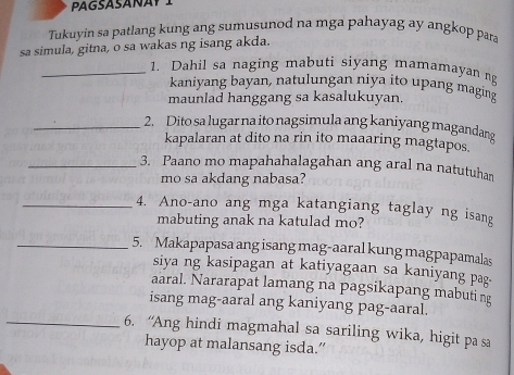 Tukuyin sa patlang kung ang sumusunod na mga pahayag ay angkop para 
sa simula, gitna, o sa wakas ng isang akda. 
_1. Dahil sa naging mabuti siyang mamamayan n 
kaniyang bayan, natulungan niya ito upang maging 
maunlad hanggang sa kasalukuyan. 
_2. Dito sa lugar na ito nagsimula ang kaniyang magandang 
kapalaran at dito na rin ito maaaring magtapos. 
_3. Paano mo mapahahalagahan ang aral na natutuhan 
mo sa akdang nabasa? 
_4. Ano-ano ang mga katangiang taglay ng isang 
mabuting anak na katulad mo? 
_5. Makapapasa ang isang mag-aaral kung magpapamalas 
siya ng kasipagan at katiyagaan sa kaniyang pag. 
aaral. Nararapat lamang na pagsikapang mabuting 
isang mag-aaral ang kaniyang pag-aaral. 
_6. “Ang hindi magmahal sa sariling wika, higit pa sa 
hayop at malansang isda.”