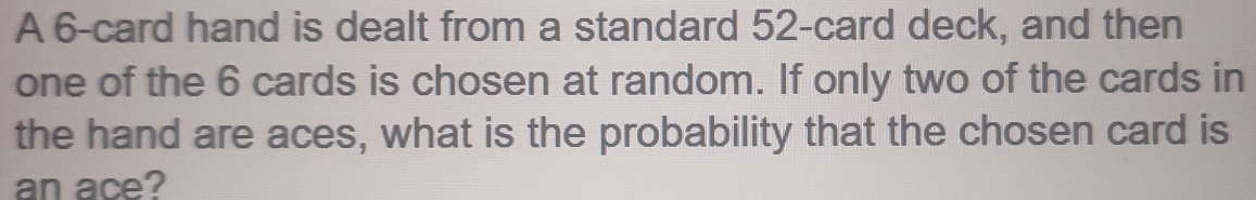 A 6 -card hand is dealt from a standard 52 -card deck, and then 
one of the 6 cards is chosen at random. If only two of the cards in 
the hand are aces, what is the probability that the chosen card is 
an ace?