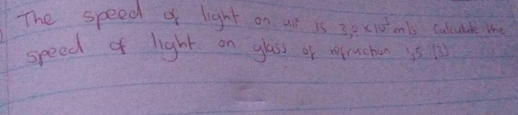 The speed of light on at is 3,0* 10^3m/s Calcuble the 
speed of light on glass of refrucher is 1s