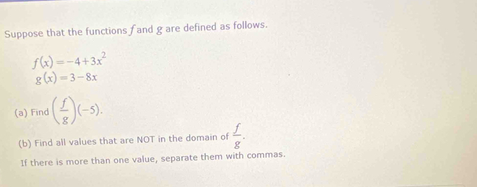 Suppose that the functions f and g are defined as follows.
f(x)=-4+3x^2
g(x)=3-8x
(a) Find ( f/g )(-5). 
(b) Find all values that are NOT in the domain of  f/g . 
If there is more than one value, separate them with commas.