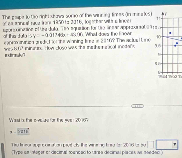 The graph to the right shows some of the winning times (in minutes) y
of an annual race from 1950 to 2016, together with a linear 11
approximation of the data. The equation for the linear approximation10.5
of this data is y=-0.01746x+43.96 What does the linear 10
approximation predict for the winning time in 2016? The actual time
was 8.67 minutes. How close was the mathematical model's 9.5
estimate? 9
8.5
8
1944 1952 19
What is the x -value for the year 2016?
x=2016
The linear approximation predicts the winning time for 2016 to be □ □
(Type an integer or decimal rounded to three decimal places as needed.)