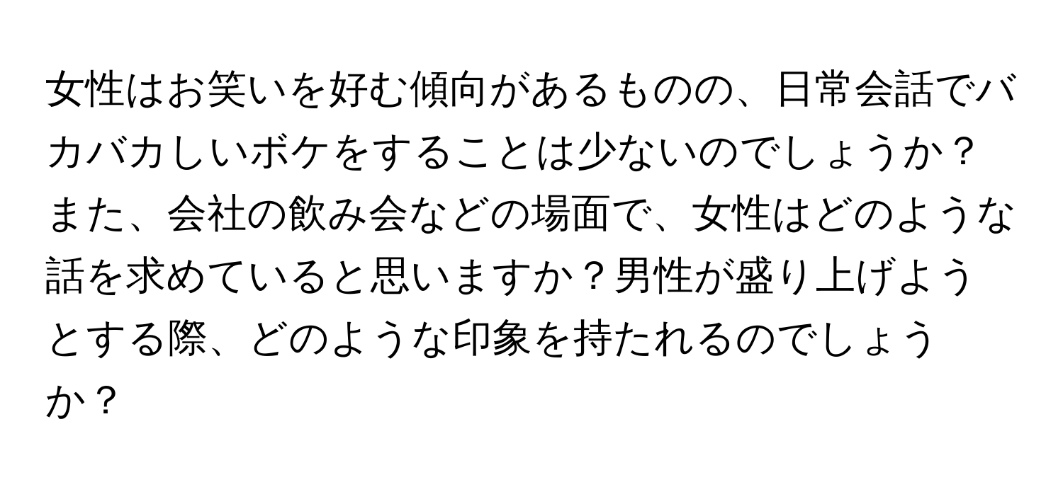 女性はお笑いを好む傾向があるものの、日常会話でバカバカしいボケをすることは少ないのでしょうか？また、会社の飲み会などの場面で、女性はどのような話を求めていると思いますか？男性が盛り上げようとする際、どのような印象を持たれるのでしょうか？