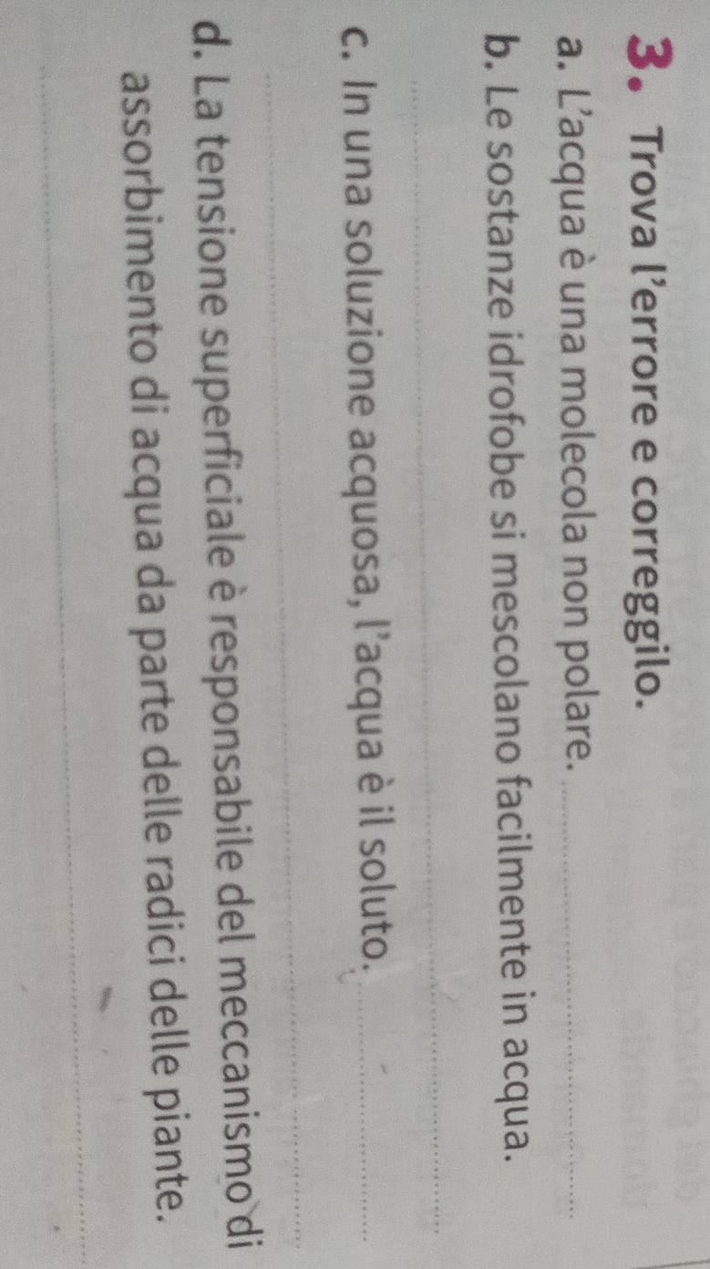 3。 Trova l’errore e correggilo. 
a. L'acqua è una molecola non polare._ 
b. Le sostanze idrofobe si mescolano facilmente in acqua. 
_ 
c. In una soluzione acquosa, l’acqua è il soluto._ 
_ 
d. La tensione superficiale è responsabile del meccanismo di 
assorbimento di acqua da parte delle radici delle piante. 
_