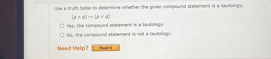 Use a truth table to determine whether the given compound statement is a tautology.
(pwedge q)rightarrow (pvee q)
Yes, the compound statement is a tautology.
No, the compound statement is not a tautology.
Need Help? Read It