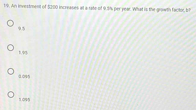 An investment of $200 increases at a rate of 9.5% per year. What is the growth factor, b?
9.5
1.95
0.095
1.095