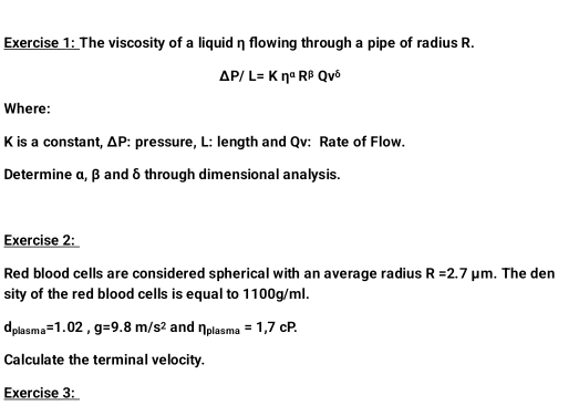 The viscosity of a liquid η flowing through a pipe of radius R.
△ P/L=Keta^(alpha)R^(beta)Qv^6
Where:
K is a constant, △ P : pressure, L : length and Qv : Rate of Flow. 
Determine α, β and δ through dimensional analysis. 
Exercise 2: 
Red blood cells are considered spherical with an average radius R=2.7 P m. The den 
sity of the red blood cells is equal to 1100g/ml.
d_plasma=1.02, g=9.8m/s^2 and eta _plasma=1,7cP. 
Calculate the terminal velocity. 
Exercise 3: