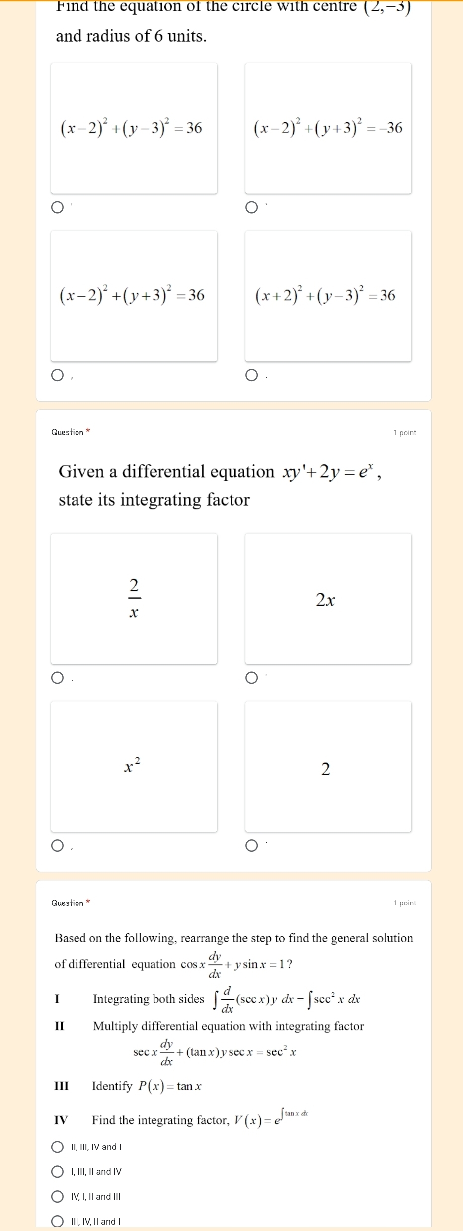 Find the equation of the circle with centre (2,-3)
and radius of 6 units.
(x-2)^2+(y-3)^2=36 (x-2)^2+(y+3)^2=-36
(x-2)^2+(y+3)^2=36 (x+2)^2+(y-3)^2=36
)
Question * 1 point
Given a differential equation xy'+2y=e^x, 
state its integrating factor
 2/x 
2x
x^2
2
D
Question * 1 point
Based on the following, rearrange the step to find the general solution
of differential equation cos x dy/dx +ysin x=1
I Integrating both sides ∈t  d/dx (sec x)ydx=∈t sec^2xdx
II Multiply differential equation with integrating factor
sec x dy/dx +(tan x)ysec x=sec^2x
III Identify P(x)=tan x
V Find the integrating factor, V(x)=e^(∈t tan xdx)
II, III, IV and I
I, III, II and IV
IV, I, II and III
III, IV, II and I