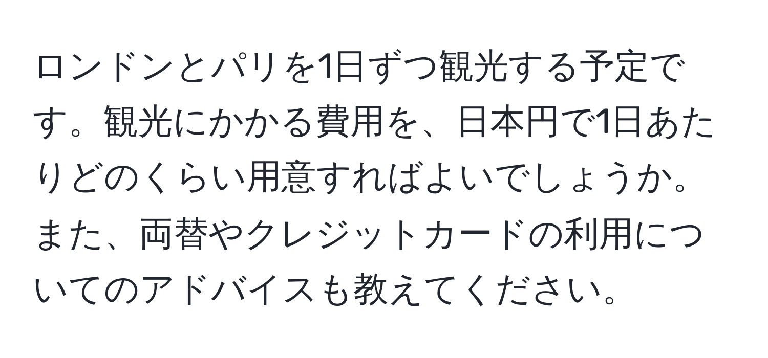 ロンドンとパリを1日ずつ観光する予定です。観光にかかる費用を、日本円で1日あたりどのくらい用意すればよいでしょうか。また、両替やクレジットカードの利用についてのアドバイスも教えてください。