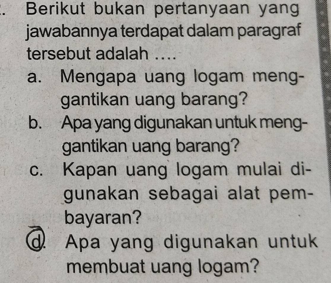 Berikut bukan pertanyaan yang
jawabannya terdapat dalam paragraf
tersebut adalah ...
a. Mengapa uang logam meng-
gantikan uang barang?
b. Apa yang digunakan untuk meng-
gantikan uang barang?
c. Kapan uang logam mulai di-
gunakan sebagai alat pem-
bayaran?
d Apa yang digunakan untuk
membuat uang logam?