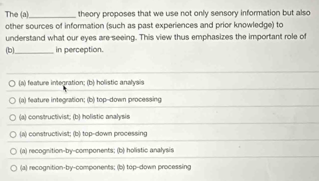 The (a)_ theory proposes that we use not only sensory information but also
other sources of information (such as past experiences and prior knowledge) to
understand what our eyes are seeing. This view thus emphasizes the important role of
(b)_ in perception.
(a) feature integration; (b) holistic analysis
(a) feature integration; (b) top-down processing
(a) constructivist; (b) holistic analysis
(a) constructivist; (b) top-down processing
(a) recognition-by-components; (b) holistic analysis
(a) recognition-by-components; (b) top-down processing