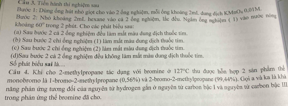 Tiến hành thí nghiệm sau 
Bước 1: Dùng ổng hút nhỏ giọt cho vào 2 ống nghiệm, mỗi ống khoảng 2mL dung dịch KMnO₄ 0,01M. 
Bước 2: Nhỏ khoảng 2mL hexane vào cả 2 ống nghiệm, lắc đều. Ngâm ống nghiệm ( 1) vào nước nóng 
khoảng 60° trong 2 phút. Cho các phát biểu sau: 
(a) Sau bước 2 cả 2 ống nghiệm đều làm mất màu dung dịch thuốc tím. 
(b) Sau bước 2 chỉ ống nghiệm (1) làm mất màu dung dịch thuốc tím. 
(c) Sau bước 2 chỉ ống nghiệm (2) làm mất màu dung dịch thuốc tím. 
(d)Sau bước 2 cả 2 ống nghiệm đều không làm mất màu dung dịch thuốc tím. 
Số phát biểu sai là.. 
Câu 4. Khi cho 2 -methylpropane tác dụng với bromine ở 127°C thu được hỗn hợp 2 sản phẩm thế 
monobromo là 1 -bromo- 2 -methylpropane (0,56%) và 2 -bromo- 2 -methylpropane (99,44%). Gọi a và ka là khả 
năng phản ứng tương đối của nguyên tử hydrogen gắn ở nguyên tử carbon bậc I và nguyên tử carbon bậc III 
trong phản ứng thế bromine đã cho.