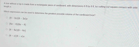 A box without a top is made from a rectangular piece of cardboard, with dimensions 6 ft by 8 ft, by cutting out square corners with side
leingth x
Which expression can be used to determine the greatest possible vollume of the cardboard box?
(8-2x)(6-2x)x
(8x-6)(6x-8)
(8-6x)(6-8x)
(6-x)(8-x)x