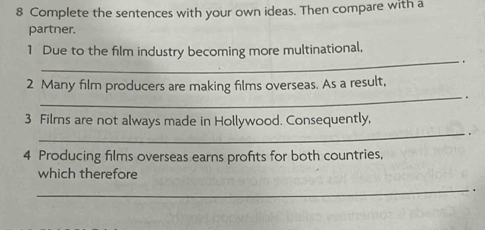 Complete the sentences with your own ideas. Then compare with a 
partner. 
1 Due to the film industry becoming more multinational, 
_. 
2 Many film producers are making films overseas. As a result, 
_. 
3 Films are not always made in Hollywood. Consequently, 
_. 
4 Producing films overseas earns profits for both countries, 
which therefore 
_ 
.