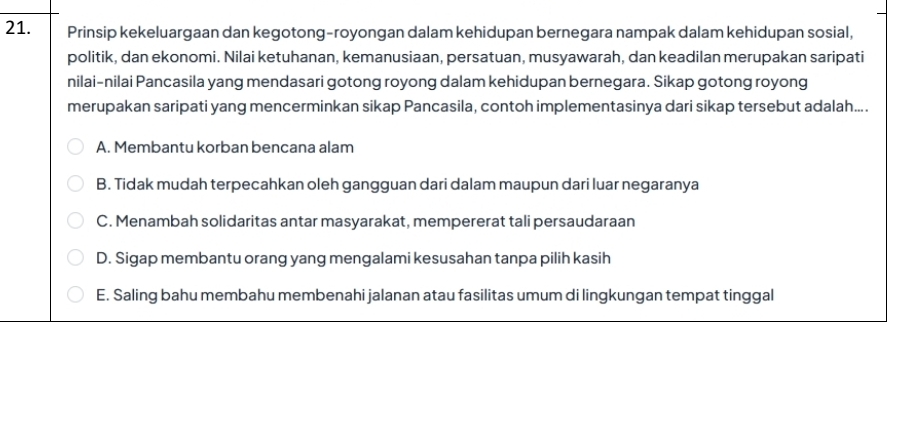 Prinsip kekeluargaan dan kegotong-royongan dalam kehidupan bernegara nampak dalam kehidupan sosial,
politik, dan ekonomi. Nilai ketuhanan, kemanusiaan, persatuan, musyawarah, dan keadilan merupakan saripati
nilai-nilai Pancasila yang mendasari gotong royong dalam kehidupan bernegara. Sikap gotong royong
merupakan saripati yang mencerminkan sikap Pancasila, contoh implementasinya dari sikap tersebut adalah....
A. Membantu korban bencana alam
B. Tidak mudah terpecahkan oleh gangguan dari dalam maupun dari luar negaranya
C. Menambah solidaritas antar masyarakat, mempererat tali persaudaraan
D. Sigap membantu orang yang mengalami kesusahan tanpa pilih kasih
E. Saling bahu membahu membenahi jalanan atau fasilitas umum di lingkungan tempat tinggal