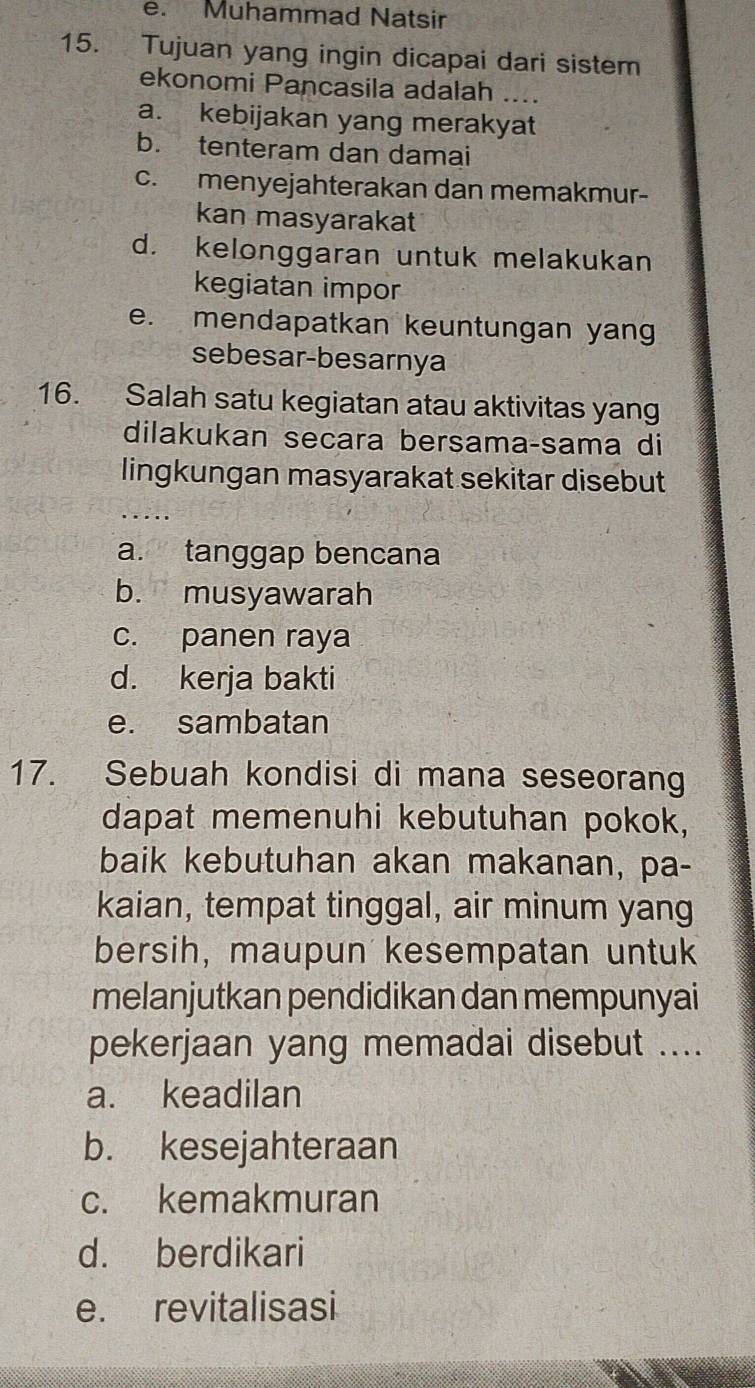 Muhammad Natsir
15. Tujuan yang ingin dicapai dari sistem
ekonomi Pancasila adalah_
a. kebijakan yang merakyat
b. tenteram dan damai
c. menyejahterakan dan memakmur-
kan masyarakat
d. kelonggaran untuk melakukan
kegiatan impor
e. mendapatkan keuntungan yang
sebesar-besarnya
16. Salah satu kegiatan atau aktivitas yang
dilakukan secara bersama-sama di
lingkungan masyarakat sekitar disebut
a. tanggap bencana
b. musyawarah
c. panen raya
d. kerja bakti
e. sambatan
17. Sebuah kondisi di mana seseorang
dapat memenuhi kebutuhan pokok,
baik kebutuhan akan makanan, pa-
kaian, tempat tinggal, air minum yang
bersih, maupun kesempatan untuk
melanjutkan pendidikan dan mempunyai
pekerjaan yang memadai disebut ....
a. keadilan
b. kesejahteraan
c. kemakmuran
d. berdikari
e. revitalisasi