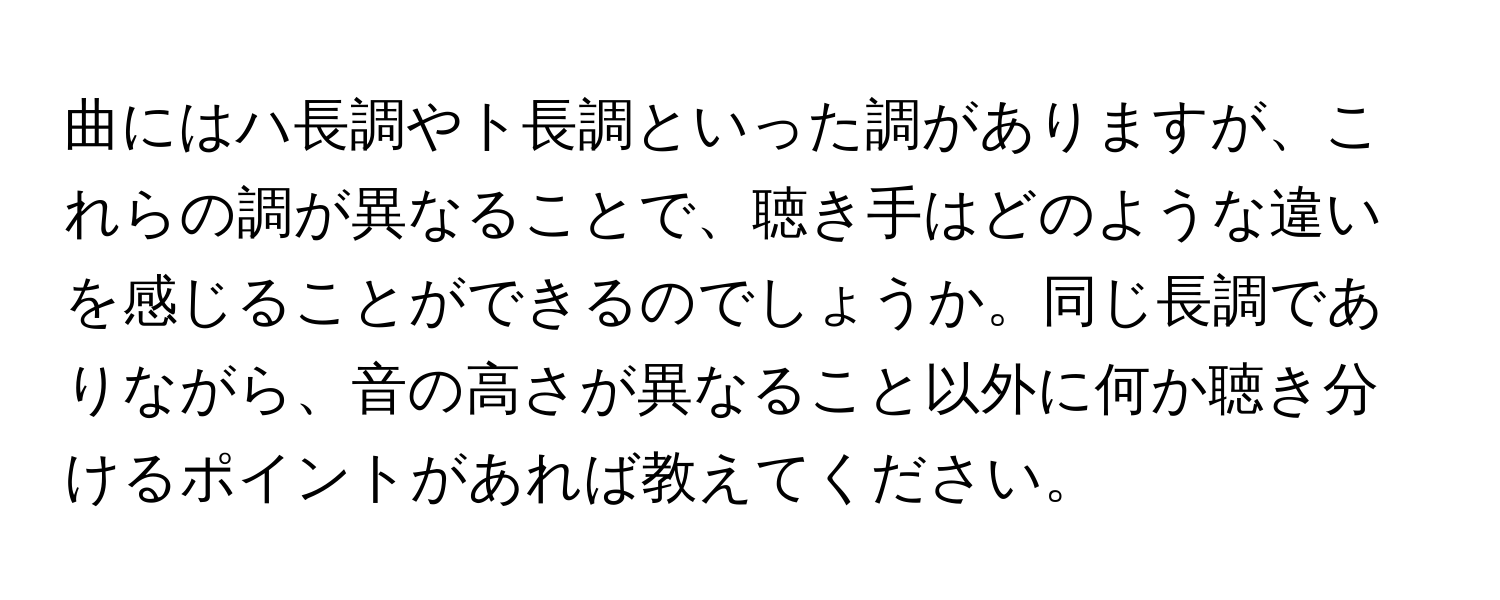 曲にはハ長調やト長調といった調がありますが、これらの調が異なることで、聴き手はどのような違いを感じることができるのでしょうか。同じ長調でありながら、音の高さが異なること以外に何か聴き分けるポイントがあれば教えてください。