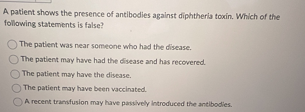 A patient shows the presence of antibodies against diphtheria toxin. Which of the
following statements is false?
The patient was near someone who had the disease.
The patient may have had the disease and has recovered.
The patient may have the disease.
The patient may have been vaccinated.
A recent transfusion may have passively introduced the antibodies.