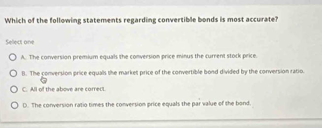 Which of the following statements regarding convertible bonds is most accurate?
Select one
A. The conversion premium equals the conversion price minus the current stock price.
B. The conversion price equals the market price of the convertible bond divided by the conversion ratio.
C. All of the above are correct.
D. The conversion ratio times the conversion price equals the par value of the bond.