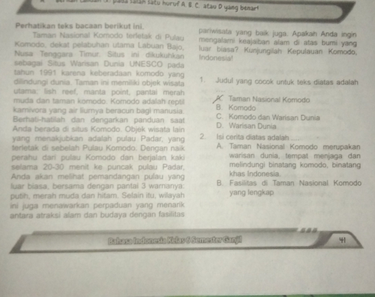 paba Ialah latu huruf A. B. C. atau D yang benar!
Perhatikan teks bacaan berikut ini. pariwisata yang baik juga. Apakah Anda ingin
Taman Nasional Komodo terletak di Pulau mengalami keajaiban alam di atas bumi yang
Komodo, dekat pelabuhan utama Labuan Bajo, luar biasa? Kunjungilah Kepulauan Komodo,
Nusa Tenggara Timur. Situs ini dikukuhkan Indonesia!
sebagai Situs Warisan Dunia UNESCO pada
tahun 1991 karena keberadaan komodo yang
dilindungi dunia. Taman ini memiliki objek wisata 1. Judul yang cocok untuk teks diatas adalah
utama; lish reef, manta point, pantai merah
muda dan taman komodo. Korodo adalah reptil A Taman Nasional Komodo
kamivora yang air liumya beracun bagi manusia. B. Komodo
Berhati-hatilah dan dengarkan panduan saat C. Komodo dan Warisan Dunia
Anda berada di situs Komodo. Objek wisata lain D. Warisan Dunia
yang menakjubkan adalah pulau Padar, yang 2. Isi cerita diatas adalah
terletak di sebelah Pulau Komodo. Dengan naik A. Taman Nasional Komodo merupakan
perahu dari pulau Komodo dan berjalan kaki warisan dunia, tempat menjaga dan
selama 20-30 menit ke puncak pulau Padar, melindungi binatang komodo, binatang
Anda akan melihat pemandangan pulau yang khas Indonesia.
luar biasa, bersama dengan pantai 3 warnanya: B. Fasilitas di Taman Nasional Komodo
putih, merah muda dan hitam. Selain itu, wilayah yang lengkap
ini juga menawarkan perpaduan yang menarik
antara atraksi alam dan budaya dengan fasilitas
Bakasa Indonesia Kelas 6 Semester Ganjil 41