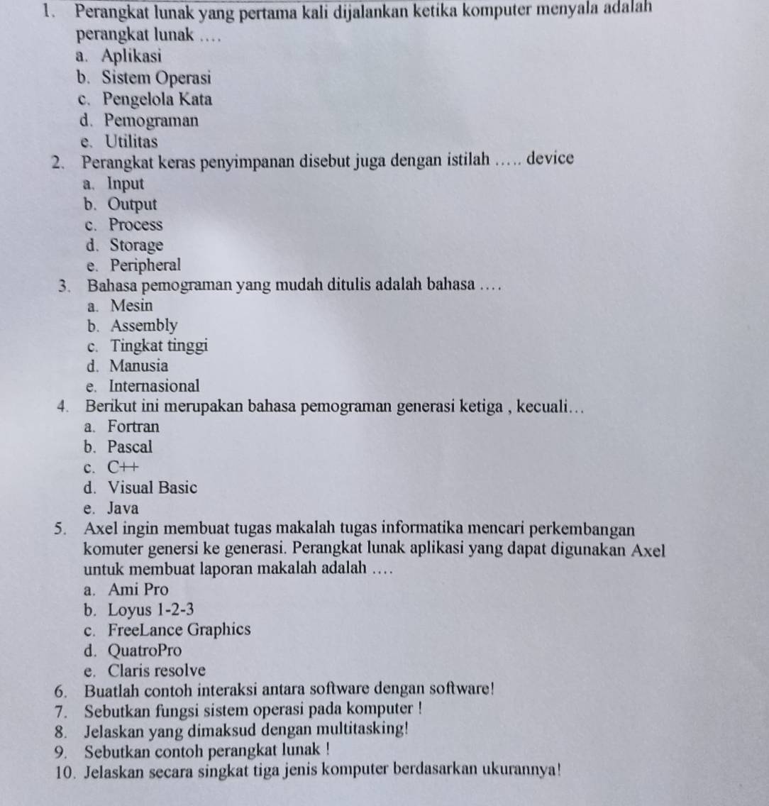 Perangkat lunak yang pertama kali dijalankan ketika komputer menyala adalah
perangkat lunak …
a. Aplikasi
b. Sistem Operasi
c. Pengelola Kata
d. Pemograman
e. Utilitas
2. Perangkat keras penyimpanan disebut juga dengan istilah … device
a. Input
b. Output
c. Process
d. Storage
e. Peripheral
3. Bahasa pemograman yang mudah ditulis adalah bahasa …
a. Mesin
b. Assembly
c. Tingkat tinggi
d. Manusia
e. Internasional
4. Berikut ini merupakan bahasa pemograman generasi ketiga , kecuali….
a. Fortran
b. Pascal
c. C++
d. Visual Basic
e. Java
5. Axel ingin membuat tugas makalah tugas informatika mencari perkembangan
komuter genersi ke generasi. Perangkat lunak aplikasi yang dapat digunakan Axel
untuk membuat laporan makalah adalah ….
a. Ami Pro
b. Loyus 1-2-3
c. FreeLance Graphics
d. QuatroPro
e. Claris resolve
6. Buatlah contoh interaksi antara software dengan software!
7. Sebutkan fungsi sistem operasi pada komputer !
8. Jelaskan yang dimaksud dengan multitasking!
9. Sebutkan contoh perangkat lunak !
10. Jelaskan secara singkat tiga jenis komputer berdasarkan ukurannya!