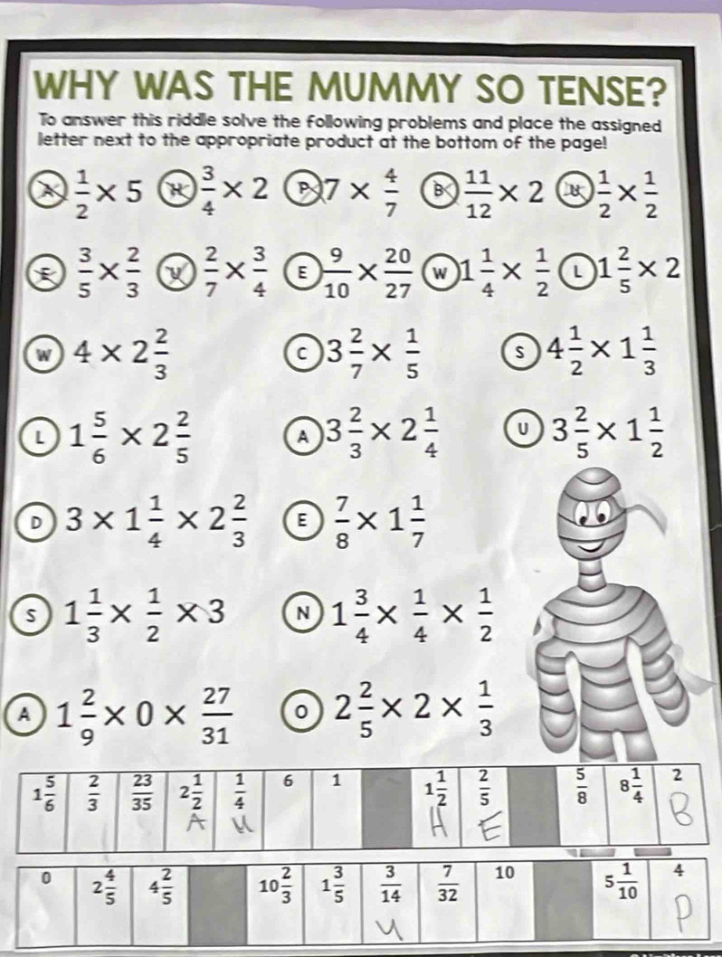 WHY WAS THE MUMMY SO TENSE?
To answer this riddle solve the following problems and place the assigned
letter next to the appropriate product at the bottom of the page!
X  1/2 * 5 R  3/4 * 2 7*  4/7  B  11/12 * 2 B  1/2 *  1/2 
 3/5 *  2/3   2/7 *  3/4  E  9/10 *  20/27  w 1 1/4 *  1/2  L 1 2/5 * 2
4* 2 2/3 
C 3 2/7 *  1/5  s 4 1/2 * 1 1/3 
L 1 5/6 * 2 2/5 
A 3 2/3 * 2 1/4  U 3 2/5 * 1 1/2 
D 3* 1 1/4 * 2 2/3  E  7/8 * 1 1/7 
1 1/3 *  1/2 * 3 N 1 3/4 *  1/4 *  1/2 
A 1 2/9 * 0*  27/31  0 2 2/5 * 2*  1/3 