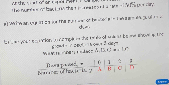 At the start of an experiment, a sample c 
The number of bacteria then increases at a rate of 50% per day. 
a) Write an equation for the number of bacteria in the sample, y, after x
days. 
b) Use your equation to complete the table of values below, showing the 
growth in bacteria over 3 days. 
What numbers replace A, B, C and D? 
Answer