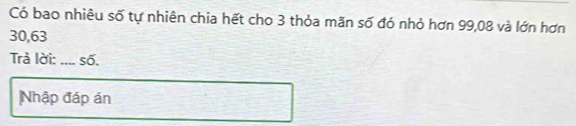 Có bao nhiêu số tự nhiên chia hết cho 3 thỏa mãn số đó nhỏ hơn 99,08 và lớn hơn
30,63
Trà lời: _số. 
Nhập đáp án