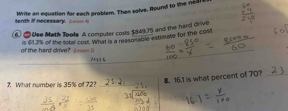 Write an equation for each problem. Then solve. Round to the near 
tenth if necessary. (Lesson 4) 
6. MpUse Math Tools A computer costs $849.75 and the hard drive 
is 61.3% of the total cost. What is a reasonable estimate for the cost 
of the hard drive? (Lesson 2) 
_ 
7. What number is 35% of 72?_ 
8. 16. 1 is what percent of 70?_