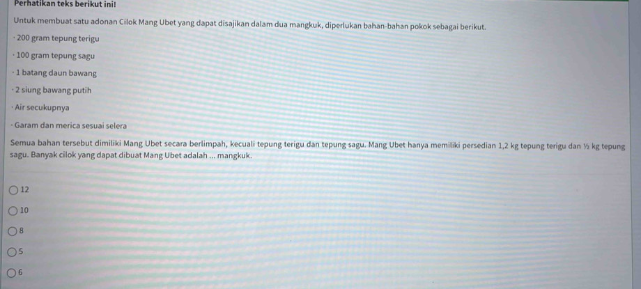 Perhatikan teks berikut ini!
Untuk membuat satu adonan Cilok Mang Ubet yang dapat disajikan dalam dua mangkuk, diperlukan bahan-bahan pokok sebagai berikut.
· 200 gram tepung terigu
· 100 gram tepung sagu
· 1 batang daun bawang
· 2 siung bawang putih
· Air secukupnya
· Garam dan merica sesuai selera
Semua bahan tersebut dimiliki Mang Ubet secara berlimpah, kecuali tepung terigu dan tepung sagu. Mang Ubet hanya memiliki persedian 1,2 kg tepung terigu dan ½ kg tepung
sagu. Banyak cilok yang dapat dibuat Mang Ubet adalah ... mangkuk.
12
10
8
) 5
6