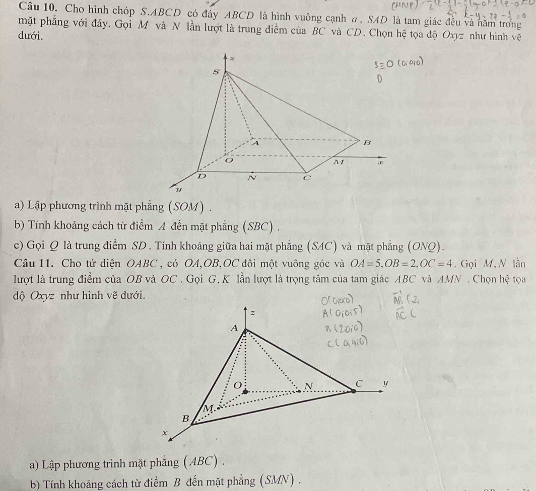 Cho hình chóp S. ABCD có đáy ABCD là hình vuông cạnh α , SAD là tam giác đều và năm trong 
mặt phẳng với đáy. Gọi M và N lần lượt là trung điểm của BC và CD. Chọn hệ tọa độ Oxyz như hình vẽ 
dưới. 
a) Lập phương trình mặt phẳng (SOM) . 
b) Tính khoảng cách từ điểm A đến mặt phẳng (SBC) . 
c) Gọi Q là trung điểm SD. Tính khoảng giữa hai mặt phẳng (SAC) và mặt phẳng (ONQ). 
Câu 11. Cho tứ diện OABC , có OA, OB, OC đôi một vuông góc và OA=5, OB=2, OC=4. Gọi M,N lần 
lượt là trung điểm của OB và OC. Gọi G, K lần lượt là trọng tâm của tam giác ABC và AMN. Chọn hệ tọa 
độ Oxyz như hình vẽ dưới. 
a) Lập phương trình mặt phẳng (ABC) . 
b) Tính khoảng cách từ điểm B đến mặt phẳng (SMN) .