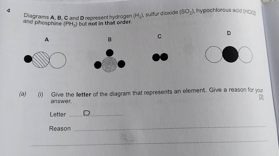 hypochlorous acid (HCIO) 
Diagrams A, B, C and D represent hydrogen (H_2) , sulfur dioxide (SO_2)
and phosphine (PH_3) but not in that order. 
A 
B 
C 
D 
(a) (i) Give the letter of the diagram that represents an element. Give a reason for your 
[2] 
answer. 
Letter_ 
Reason 
_ 
_