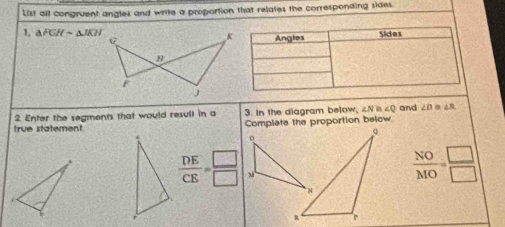 List all congruent angles and write a proportion that relates the corresponding sides. 
1 △ FGHsim △ JKH Sides 
Angles 
2. Enter the segments that would resull in a 3. In the diagram below, ∠ N≌ ∠ Q and ∠ D≌ ∠ S. 
true statement Complate the proportion below
 DE/CE = □ /□  
 NO/MO = □ /□  