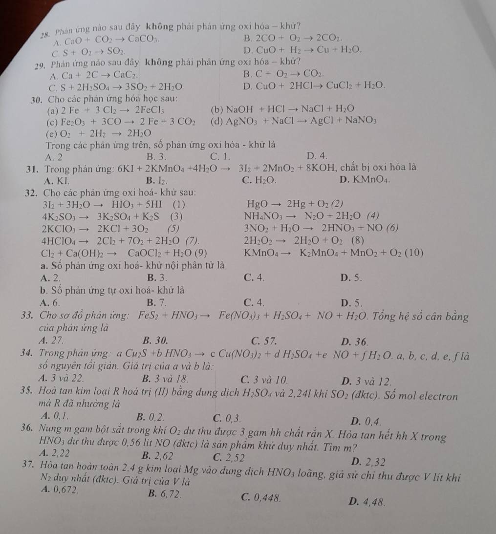 Phản ứng nào sau đây không phải phản ứng oxi hóa - khử?
A. CaO+CO_2to CaCO_3.
B. 2CO+O_2to 2CO_2.
C. S+O_2to SO_2.
D. CuO+H_2to Cu+H_2O.
29. Phản ứng nào sau đây không phải phản ứng oxi hóa - khử?
A. Ca+2Cto CaC_2. B. C+O_2to CO_2.
C. S+2H_2SO_4to 3SO_2+2H_2O D. CuO+2HClto CuCl_2+H_2O.
30. Cho các phản ứng hóa học sau:
(a) 2Fe+3Cl_2to 2FeCl_3 (b) NaOH+HClto NaCl+H_2O
(c) Fe_2O_3+3COto 2Fe+3CO_2 (d) AgNO_3+NaClto AgCl+NaNO_3
(e) O_2+2H_2to 2H_2O
Trong các phản ứng trên, số phản ứng oxi hóa - khử là
A. 2 B. 3. C. 1. D. 4.
31. Trong phàn ứng: 6KI+2KMnO_4+4H_2Oto 3I_2+2MnO_2+8KOH , chất bị oxi hóa là
A. KI B. l_2. C. H_2O. D. KMnO_4.
32. Cho các phản ứng oxi hoá- khử sau:
3I_2+3H_2Oto HIO_3+5HI (1) HgOto 2Hg+O_2(2)
4K_2SO_3to 3K_2SO_4+K_2S (3) NH_4NO_3to N_2O+2H_2O(4)
2KClO_3to 2KCl+3O_2 (5) 3NO_2+H_2Oto 2HNO_3+NO(6)
4HClO_4to 2Cl_2+7O_2+2H_2O(7). 2H_2O_2to 2H_2O+O_2 (8)
Cl_2+Ca(OH)_2to CaOCl_2+H_2O(9) KMnO_4to K_2MnO_4+MnO_2+O_2(10)
a. Số phản ứng oxi hoá- khử nội phân tử là
A. 2. B. 3. C. 4. D. 5.
b. Số phản ứng tự oxi hoá- khử là
A. 6. B. 7. C. 4. D. 5.
33. Cho sơ đồ phản ứng: FeS_2+HNO_3to Fe(NO_3)_3+H_2SO_4+NO+H_2O. Tổng hệ số cân bằng
của phản ứng là
A. 27. B. 30. C. 57. D. 36.
34. Trong phản ứng: aCu_2S+bHNO_3to cCu(NO_3)_2+d H_2SO_4+e NO+fH_2O. a, b, c, d, e,ƒ là
số nguyên tối giản. Giá trị của a và b là:
A. 3 và 22. B. 3 và 18. C. 3 và 10. D. 3 và 12.
35. Hoà tan kim loại R hoá trị (II) bằng dung dịch H_2SO. 14 và 2,24l khi SO_2 (đktc). Số mol electron
mà R đã nhường là
A. 0, 1. B. 0,2. C. 0,3. D. 0,4.
36. Nung m gam bột sắt trong khi O_2 dự thu được 3 gam hh chất rắn X. Hòa tan hết hh X trong
HNO_3 n dự thu được 0,56 lit NO (đktc) là sản phẩm khử duy nhất. Tìm m
A. 2,22 B. 2,62 C. 2,52 D. 2,32
37. Hòa tan hoàn toàn 2,4 g kim loại Mg vào dung dịch HNO_3 loàng, giả sử chỉ thu được V lít khi
N duy nhất (đktc). Giả trị của V là
A. 0,672. B. 6,72. C. 0,448. D. 4,48.