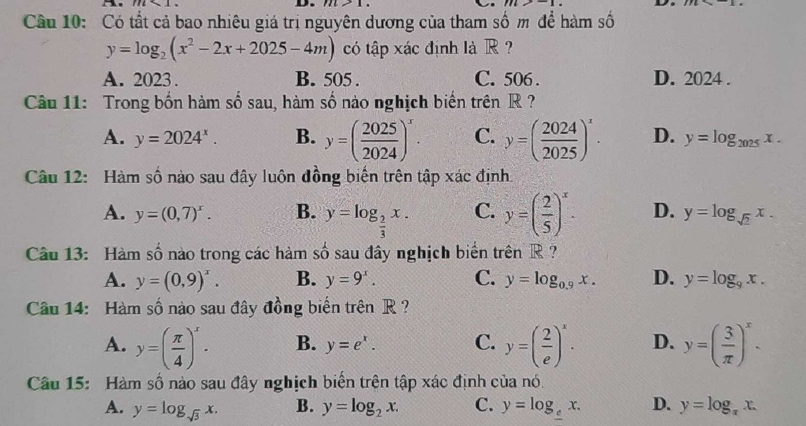 m* 1. 71l>1 m>-1 ,□
Câu 10: Có tất cả bao nhiêu giá trị nguyên dương của tham số m để hàm số
y=log _2(x^2-2x+2025-4m) có tập xác định là R  ?
A. 2023. B. 505 . C. 506 . D. 2024 .
Câu 11: Trong bốn hàm số sau, hàm số nào nghịch biến trên R ?
A. y=2024^x. B. y=( 2025/2024 )^x. C. y=( 2024/2025 )^x. D. y=log _2025x.
Câu 12: Hàm số nào sau đây luôn đồng biến trên tập xác định.
A. y=(0,7)^x. B. y=log _ 2/3 x. y=( 2/5 )^x.
C.
D. y=log _sqrt(2)x.
Câu 13: Hàm số nào trong các hàm số sau đây nghịch biến trên R  ?
A. y=(0,9)^x. B. y=9^x. C. y=log _0.9x. D. y=log _9x.
Câu 14: Hàm số nào sau đây đồng biến trên R?
A. y=( π /4 )^x. y=( 2/e )^x. y=( 3/π  )^x.
B. y=e^x. C. D.
Câu 15: Hàm số nào sau đây nghịch biến trên tập xác định của nó.
A. y=log _sqrt(3)x. y=log _2x. C. y=log __ cx. D. y=log _π x.
B.