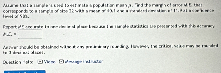 Assume that a sample is used to estimate a population mean μ. Find the margin of error M.E. that 
corresponds to a sample of size 22 with a mean of 40.1 and a standard deviation of 11.9 at a confidence 
level of 98%. 
Report ME accurate to one decimal place because the sample statistics are presented with this accuracy.
M.E.=□
Answer should be obtained without any preliminary rounding. However, the critical value may be rounded 
to 3 decimal places. 
Question Help: - Video - Message instructor