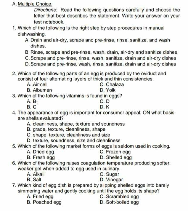 Directions: Read the following questions carefully and choose the
letter that best describes the statement. Write your answer on your
test notebook.
1. Which of the following is the right step by step procedures in manual
dishwashing.
A. Drain and air-dry, scrape and pre-rinse, rinse, sanitize, and wash
dishes.
B. Rinse, scrape and pre-rinse, wash, drain, air-dry and sanitize dishes
C. Scrape and pre-rinse, rinse, wash, sanitize, drain and air-dry dishes
D. Scrape and pre-rinse, wash, rinse, sanitize, drain and air-dry dishes
2. Which of the following parts of an egg is produced by the oviduct and
consist of four alternating layers of thick and thin consistencies.
A. Air cell C. Chalaza
B. Albumen D. Yolk
3. Which of the following vitamins is found in eggs?
A. B₁ C. D
B. C D. K
4. The appearance of egg is important for consumer appeal. ON what basis
are shells evaluated?
A. cleanliness, shape, texture and soundness
B. grade, texture, cleanliness, shape
C. shape, texture, cleanliness and size
D. texture, soundness, size and cleanliness
5. Which of the following market forms of eggs is seldom used in cooking.
A. Dried egg C. Frozen egg
B. Fresh egg D. Shelled egg
6. Which of the following raises coagulation temperature producing softer,
weaker gel when added to egg used in culinary.
A. Alkali C. Sugar
B. Salt D. Vinegar
7. Which kind of egg dish is prepared by slipping shelled eggs into barely
simmering water and gently cooking until the egg holds its shape?
A. Fried egg C. Scrambled egg
B. Poached egg D. Soft-boiled egg