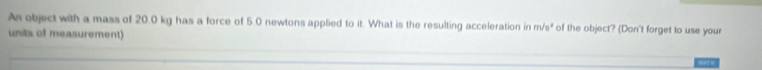 An object with a mass of 20.0 kg has a force of 5.0 newtons applied to it. What is the resulting acceleration in m/s° ' of the object? (Don't forget to use your 
units of measurement)