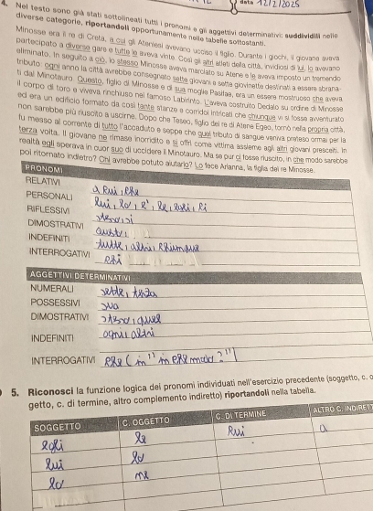 dat.
. Nel testo sono giá stati sottoneati tutti i pronomi e gli aggettivi determination; suddivdill nelle
diverse categorie, riportandell opportunamente nelle tabelie sottostanti.
Minosse era il re di Creta, a_oui gli Ateniesi avevano ucciso l liglio. Durante i giochi, ill giovana avava
partecipato a diverse gare e tutte le aveva vinte. Cosl qil alti allet della cittá, invidiosi di juí, lo avevano
eliminato. In seguito a có, lo stesso Minosse aveva marciato su Atene e le aveva imposto un tremendo
tributo : ogni anno la città avrebbe consegnato selte glovan, e selte glovinette destinah a essere sbrana
ti dal Minotauro. Questo, figho di Minosse e di sua moglia Pasilae, era un essere mostrueso che aveva
il compo di toro e viveva rinchiuso nei famoso Labirinto. L'aveva costruíto Dedalo su crdine di Minosse
ed era un edifcio formato da cosi tante stanze a corridol intricall che chunque vn si fosse aiventurato
non sarebbe più ruscito a uscirne. Dopo cha Teseo, fglio del re di Atene Egeo, tornó nella progría cittá
fu messo al corrente di tutto l'accaduto e seppe che quel tríbuto di sangue veniva preteso ormai per la
terza voita. Il giovane ne rimase inorridito e si offri come vittima assleme agl altri glovani presce. In
realtà egli sperava in cuor sub di uccidere il Minotauro. Ma se pur el fos
poi ritornato indletr
5. Riconosci la funzione logica dei pronomi individuati nell'esercizio precedente (soggetto, c. c
diretto) riportandeli neïla tabella.
T