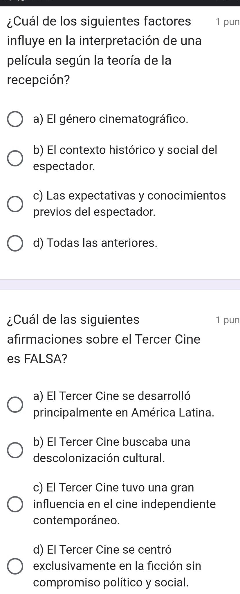 ¿Cuál de los siguientes factores 1 pun
influye en la interpretación de una
película según la teoría de la
recepción?
a) El género cinematográfico.
b) El contexto histórico y social del
espectador.
c) Las expectativas y conocimientos
previos del espectador.
d) Todas las anteriores.
¿Cuál de las siguientes 1 pun
afirmaciones sobre el Tercer Cine
es FALSA?
a) El Tercer Cine se desarrolló
principalmente en América Latina.
b) El Tercer Cine buscaba una
descolonización cultural.
c) El Tercer Cine tuvo una gran
influencia en el cine independiente
contemporáneo.
d) El Tercer Cine se centró
exclusivamente en la ficción sin
compromiso político y social.