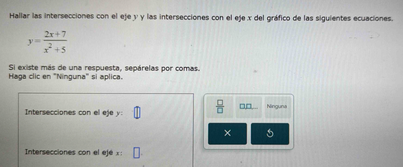 Hallar las intersecciones con el eje y y las intersecciones con el eje x del gráfico de las siguientes ecuaciones.
y= (2x+7)/x^2+5 
Si existe más de una respuesta, sepárelas por comas. 
Haga clic en "Ninguna" si aplica. 
Intersecciones con el eje y :
 □ /□   □ ,... Ninguna 
× 
Intersecciones con el eje x :