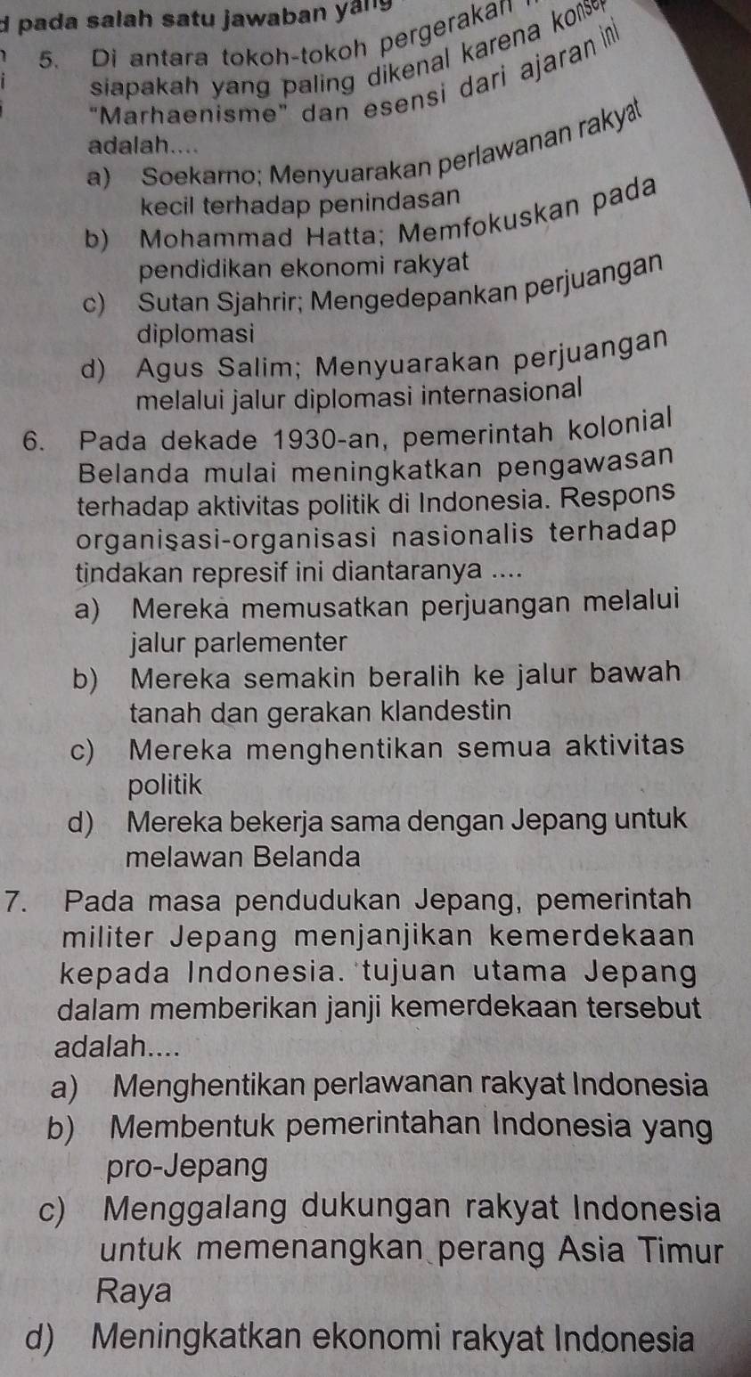 pada salah satu jawaban yáng
5. Di antara tokoh-tokoh pergerakan
siapakah yang paling dikenal karena ko 
"Marhaenisme" dan esensi dari ajaran in
adalah....
a) Soekarno; Menyuarakan perlawanan raky
kecil terhadap penindasan
b) Mohammad Hatta; Memfokuskan pada
pendidikan ekonomi rakyat
c) Sutan Sjahrir; Mengedepankan perjuangan
diplomasi
d) Agus Salim; Menyuarakan perjuangan
melalui jalur diplomasi internasional
6. Pada dekade 1930-an, pemerintah kolonial
Belanda mulai meningkatkan pengawasan
terhadap aktivitas politik di Indonesia. Respons
organiṣasi-organisasi nasionalis terhadap
tindakan represif ini diantaranya ....
a) Mereka memusatkan perjuangan melalui
jalur parlementer
b) Mereka semakin beralih ke jalur bawah
tanah dan gerakan klandestin
c) Mereka menghentikan semua aktivitas
politik
d) Mereka bekerja sama dengan Jepang untuk
melawan Belanda
7. Pada masa pendudukan Jepang, pemerintah
militer Jepang menjanjikan kemerdekaan
kepada Indonesia. tujuan utama Jepang
dalam memberikan janji kemerdekaan tersebut
adalah....
a) Menghentikan perlawanan rakyat Indonesia
b) Membentuk pemerintahan Indonesia yang
pro-Jepang
c) Menggalang dukungan rakyat Indonesia
untuk memenangkan perang Asia Timur
Raya
d) Meningkatkan ekonomi rakyat Indonesia